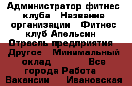 Администратор фитнес-клуба › Название организации ­ Фитнес-клуб Апельсин › Отрасль предприятия ­ Другое › Минимальный оклад ­ 6 000 - Все города Работа » Вакансии   . Ивановская обл.